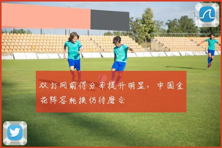 双打网前得分率提升明显，中国金花阵容轮换仍待磨合 - 88看球