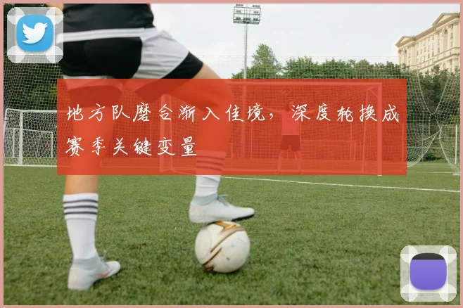 地方队磨合渐入佳境,深度轮换成赛季关键变量