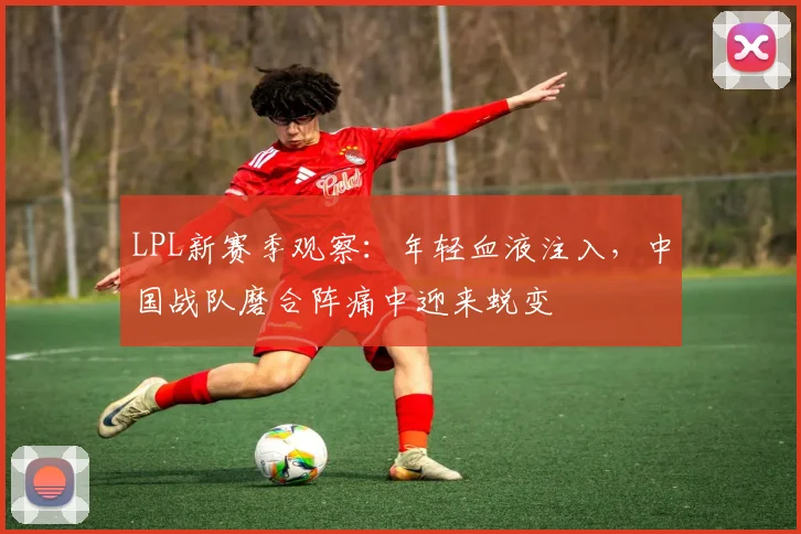 LPL新赛季观察:年轻血液注入,中国战队磨合阵痛中迎来蜕变