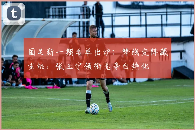 国足新一期名单出炉：锋线变阵藏玄机，张玉宁领衔竞争白热化 - 88看球