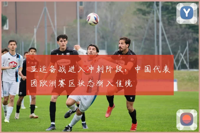 亚运备战进入冲刺阶段，中国代表团欧洲赛区状态渐入佳境