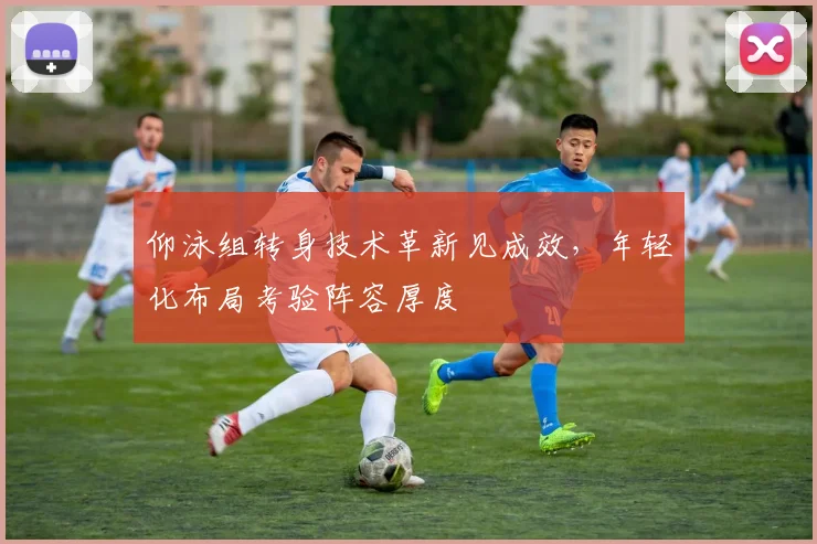 仰泳组转身技术革新见成效，年轻化布局考验阵容厚度