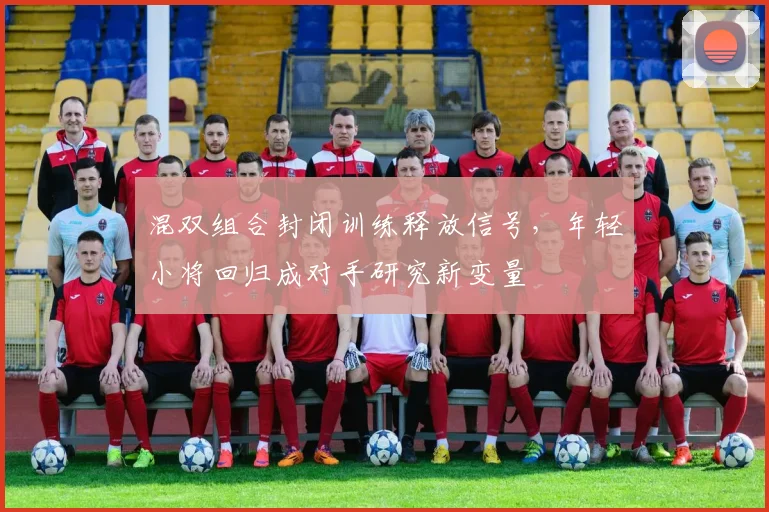 混双组合封闭训练释放信号，年轻小将回归成对手研究新变量