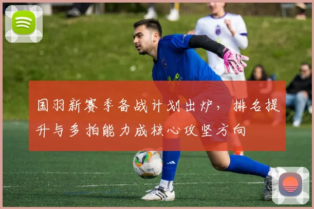 国羽新赛季备战计划出炉,排名提升与多拍能力成核心攻坚方向