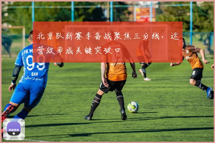 北京队新赛季备战聚焦三分线，运营效率成关键突破口 - 88看球