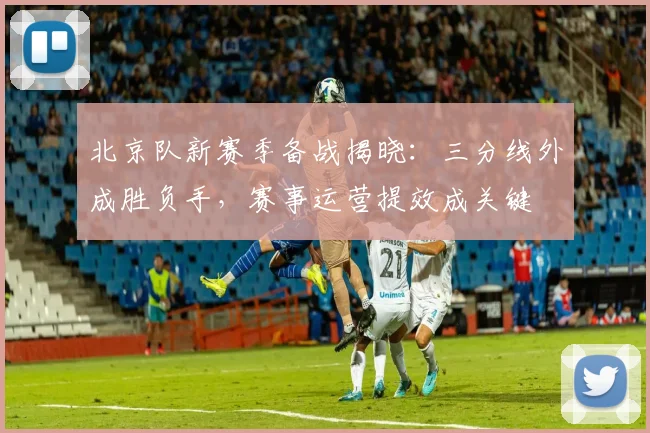 北京队新赛季备战揭晓：三分线外成胜负手，赛事运营提效成关键 - 88看球