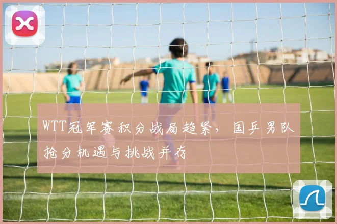 WTT冠军赛积分战局趋紧,国乒男队抢分机遇与挑战并存
