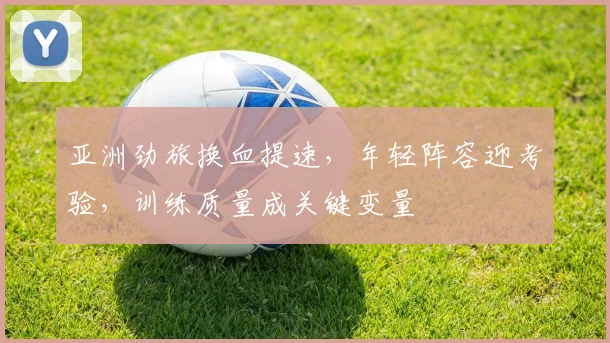 亚洲劲旅换血提速，年轻阵容迎考验，训练质量成关键变量