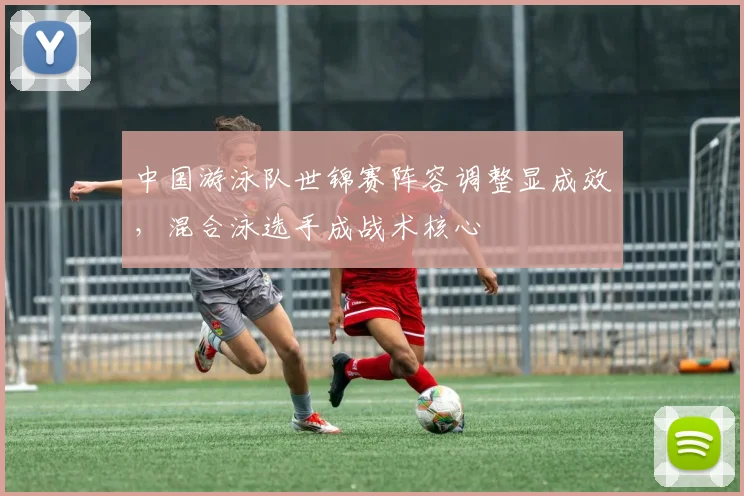 中国游泳队世锦赛阵容调整显成效，混合泳选手成战术核心