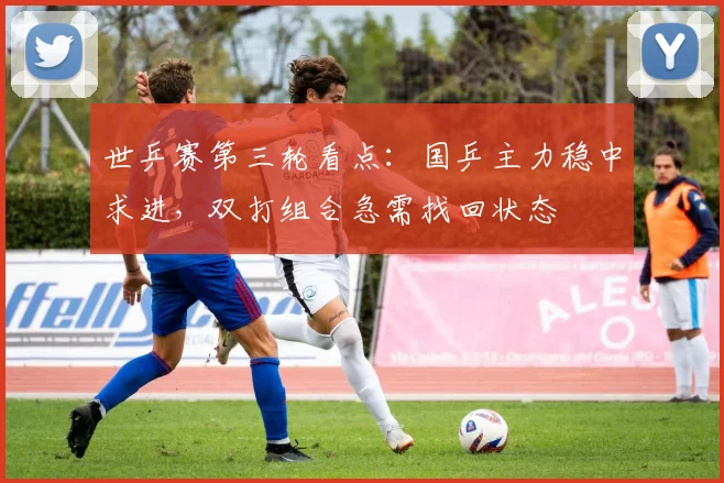 世乒赛第三轮看点：国乒主力稳中求进，双打组合急需找回状态