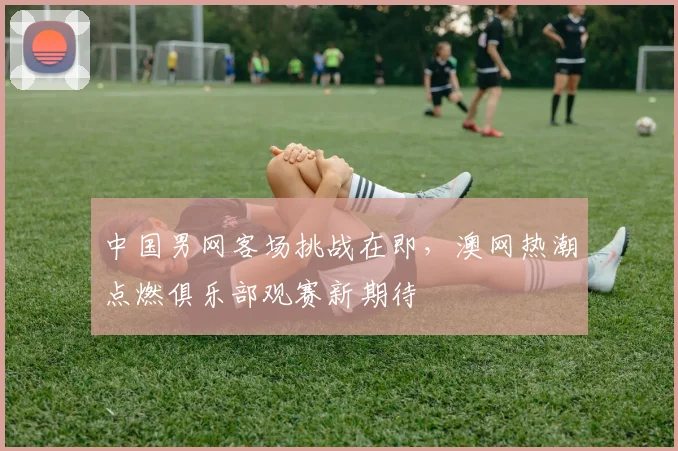中国男网客场挑战在即,澳网热潮点燃俱乐部观赛新期待