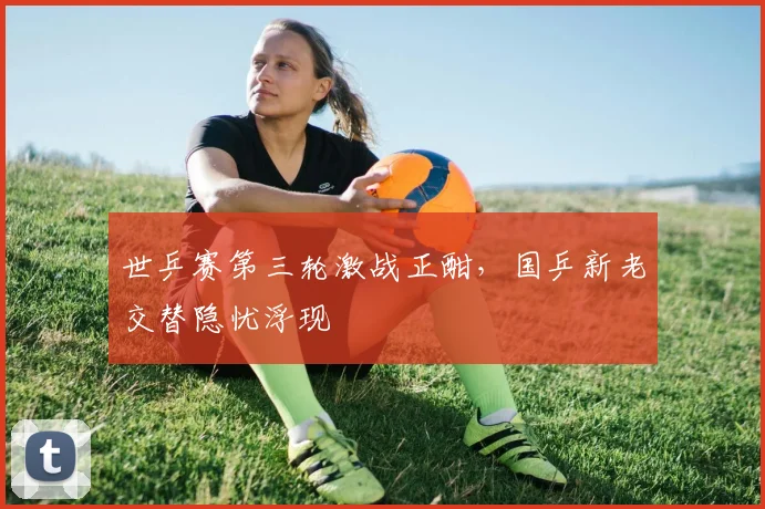 世乒赛第三轮激战正酣,国乒新老交替隐忧浮现
