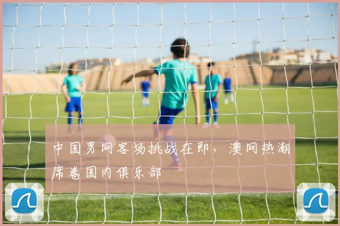 中国男网客场挑战在即,澳网热潮席卷国内俱乐部