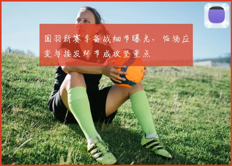 国羽新赛季备战细节曝光，临场应变与接发环节成攻坚重点 - 88看球