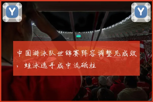 中国游泳队世锦赛阵容调整见成效,蛙泳选手成中流砥柱