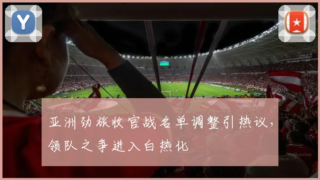 亚洲劲旅收官战名单调整引热议,领队之争进入白热化