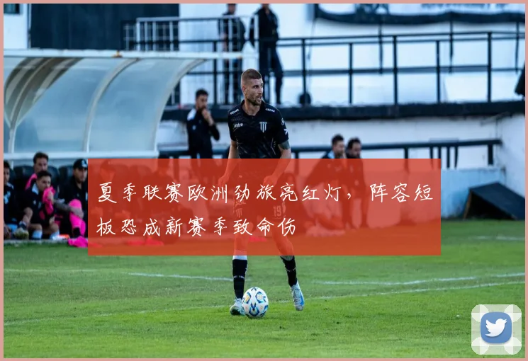 夏季联赛欧洲劲旅亮红灯，阵容短板恐成新赛季致命伤