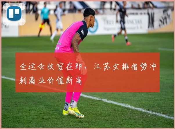全运会收官在即，江苏女排借势冲刺商业价值新高 - 88看球