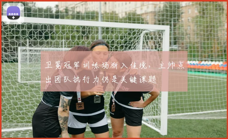 卫冕冠军训练场渐入佳境，主帅点出团队执行力仍是关键课题 - 88看球