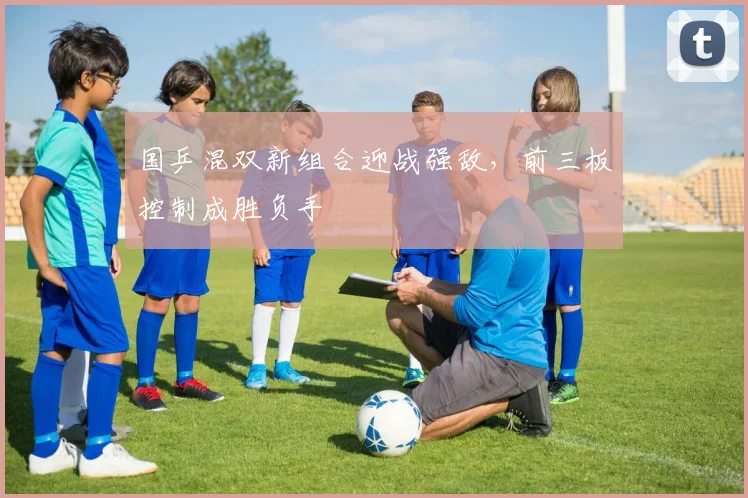 国乒混双新组合迎战强敌，前三板控制成胜负手 - 88看球