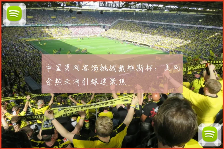 中国男网客场挑战戴维斯杯，美网余热未消引球迷聚焦