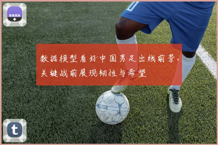 数据模型看好中国男足出线前景,关键战前展现韧性与希望