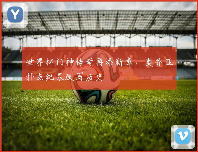 世界杯门神传奇再添新章，奥乔亚扑点纪录改写历史