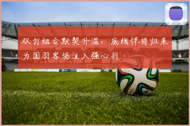 双打组合默契升温，底线悍将归来为国羽客场注入强心剂 - 88看球