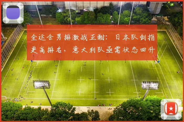 全运会男排激战正酣：日本队剑指更高排名，意大利队亟需状态回升
