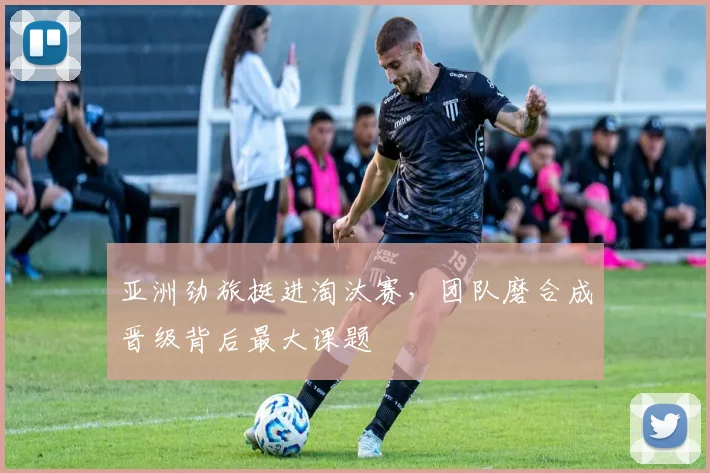 亚洲劲旅挺进淘汰赛，团队磨合成晋级背后最大课题