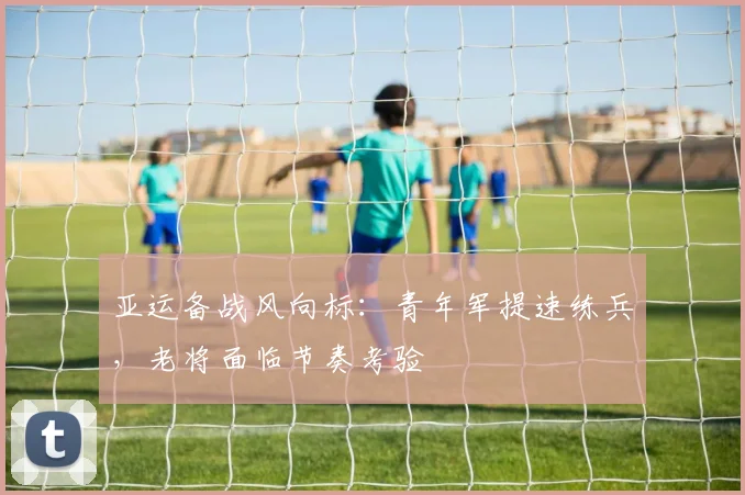 亚运备战风向标:青年军提速练兵,老将面临节奏考验