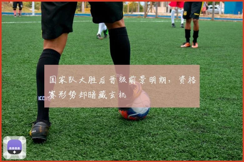 国家队大胜后晋级前景明朗,资格赛形势却暗藏玄机