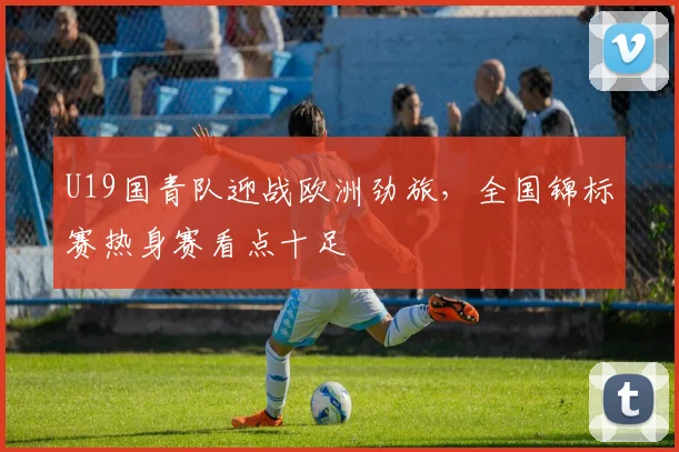 U19国青队迎战欧洲劲旅，全国锦标赛热身赛看点十足