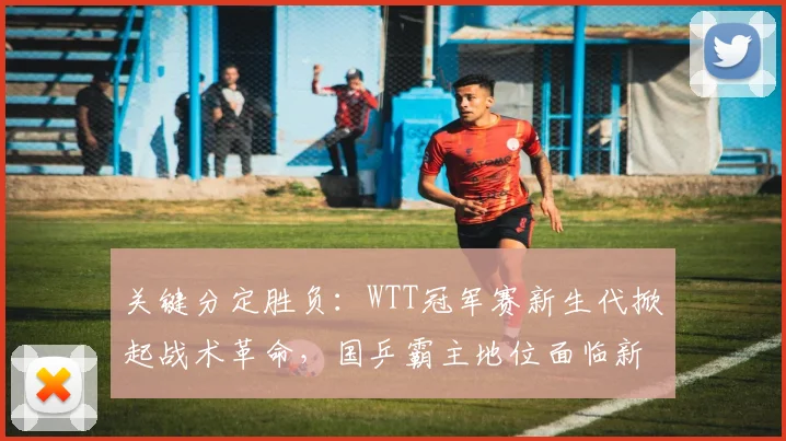 关键分定胜负：WTT冠军赛新生代掀起战术革命，国乒霸主地位面临新挑战 - 88看球