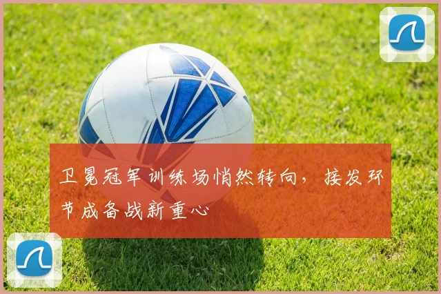 卫冕冠军训练场悄然转向，接发环节成备战新重心 - 88看球