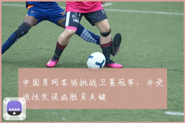 中国男网客场挑战卫冕冠军，非受迫性失误成胜负关键