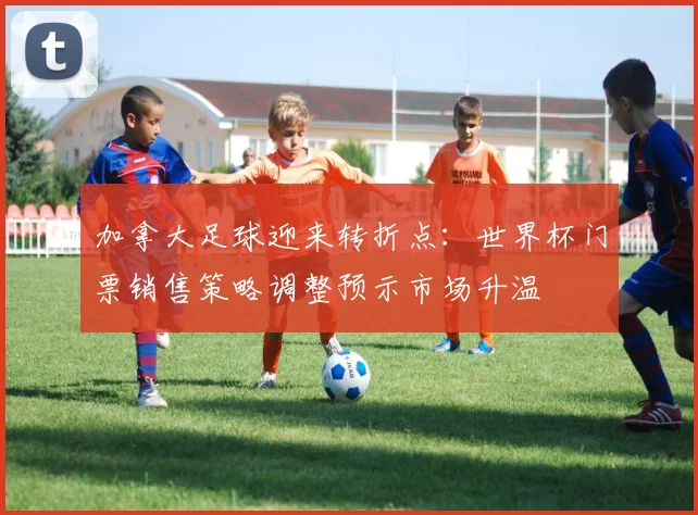 加拿大足球迎来转折点：世界杯门票销售策略调整预示市场升温