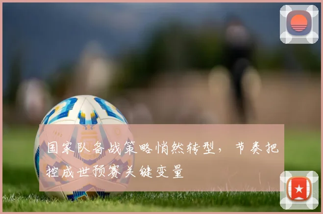 国家队备战策略悄然转型，节奏把控成世预赛关键变量