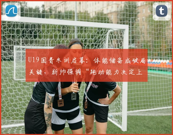U19国青冬训启幕:体能储备成破局关键,新帅强调“跑动能力决定上限”