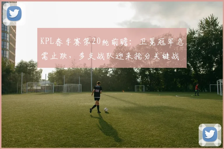 KPL春季赛第20轮前瞻：卫冕冠军急需止跌，多支战队迎来抢分关键战