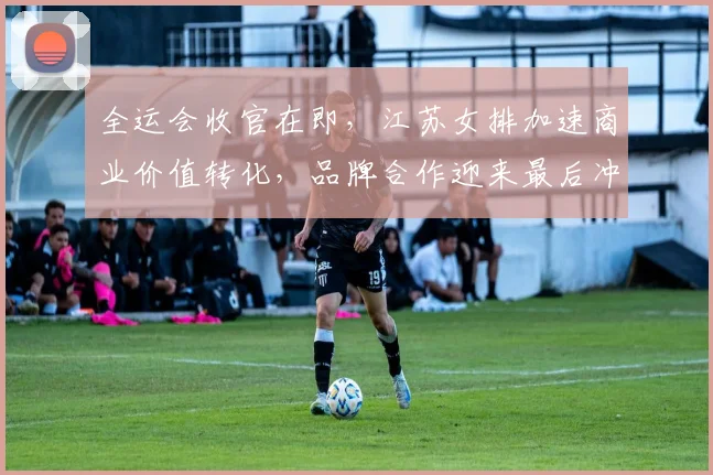 全运会收官在即，江苏女排加速商业价值转化，品牌合作迎来最后冲刺 - 88看球