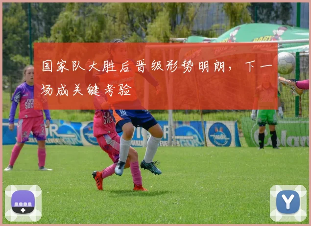国家队大胜后晋级形势明朗，下一场成关键考验 - 88看球
