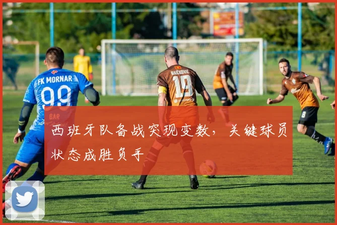 西班牙队备战突现变数,关键球员状态成胜负手