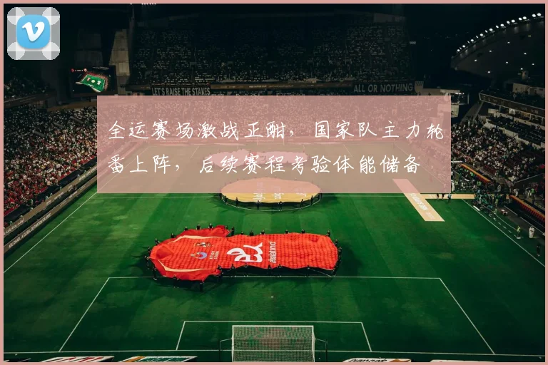 全运赛场激战正酣，国家队主力轮番上阵，后续赛程考验体能储备 - 88看球
