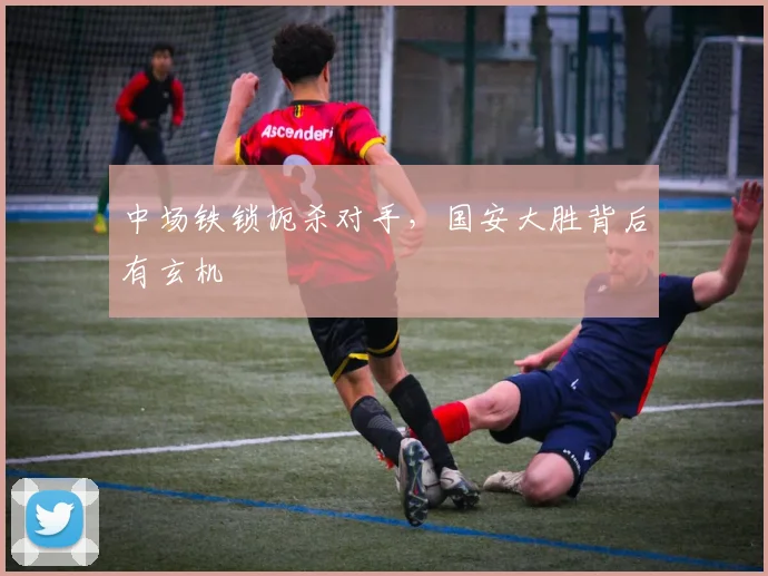 中场铁锁扼杀对手，国安大胜背后有玄机