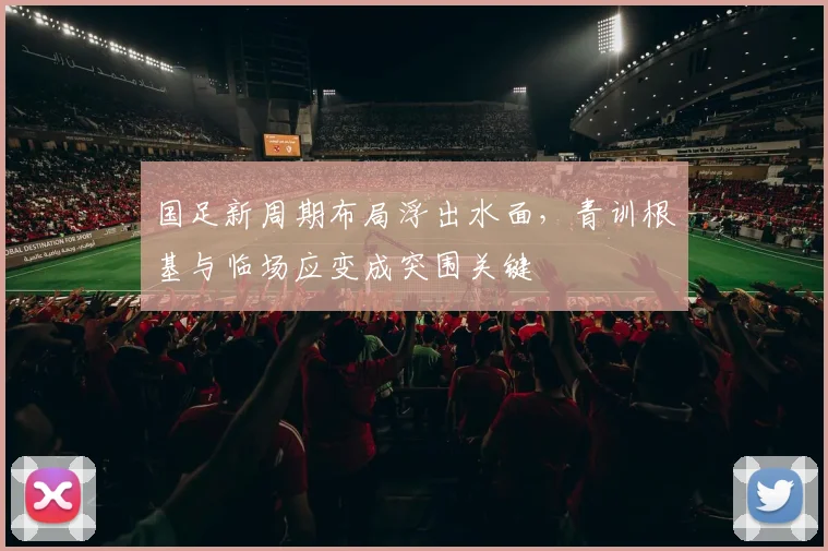 国足新周期布局浮出水面,青训根基与临场应变成突围关键